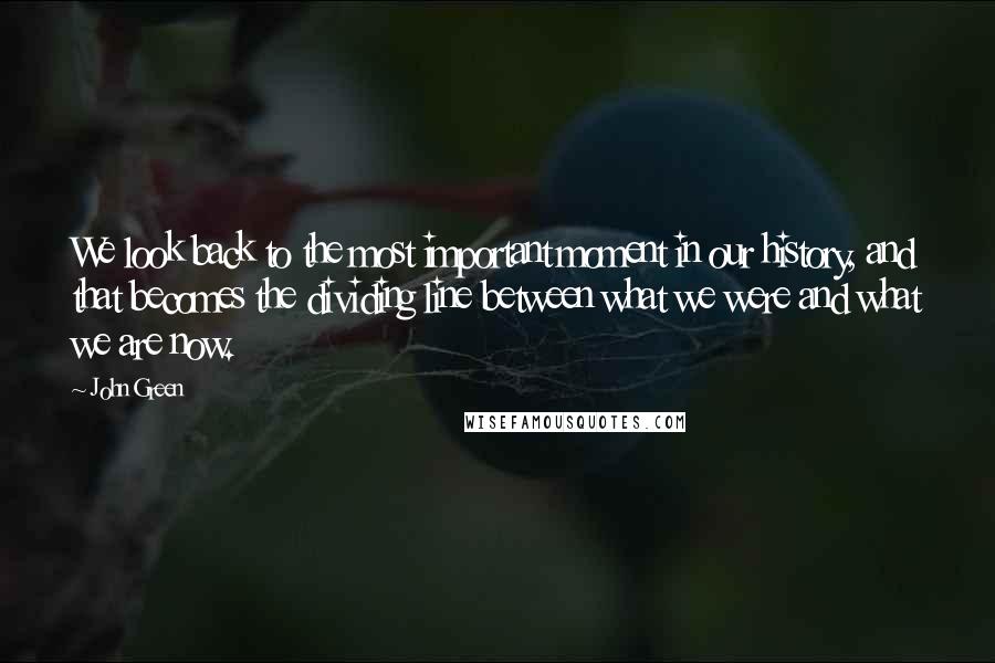 John Green Quotes: We look back to the most important moment in our history, and that becomes the dividing line between what we were and what we are now.