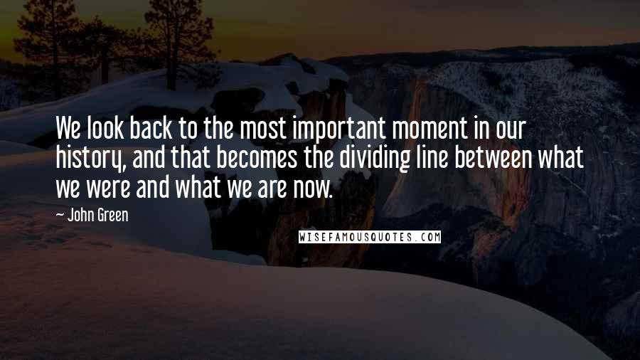 John Green Quotes: We look back to the most important moment in our history, and that becomes the dividing line between what we were and what we are now.