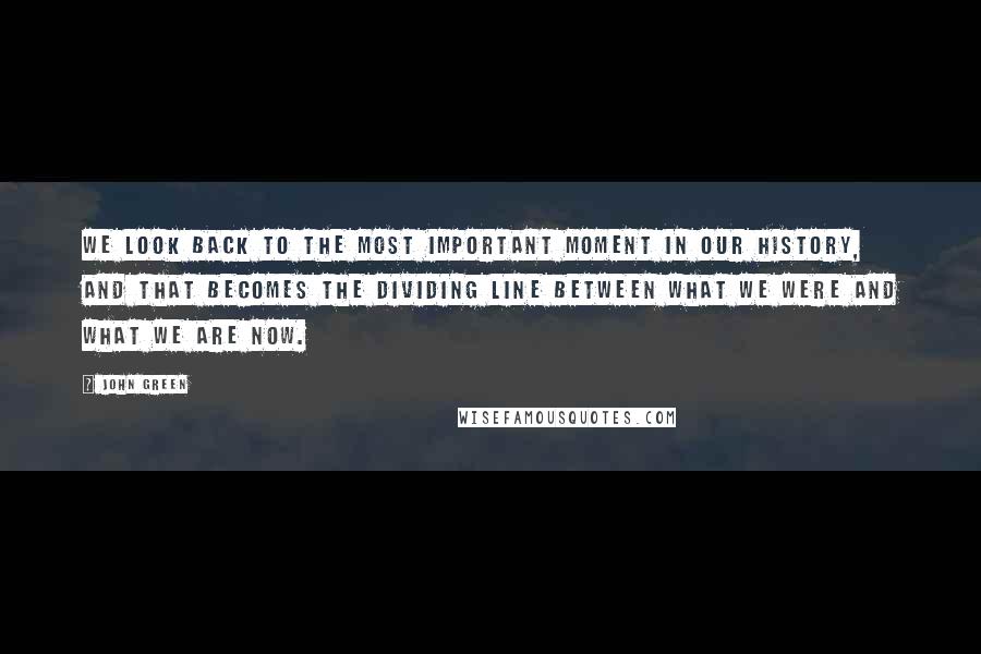 John Green Quotes: We look back to the most important moment in our history, and that becomes the dividing line between what we were and what we are now.