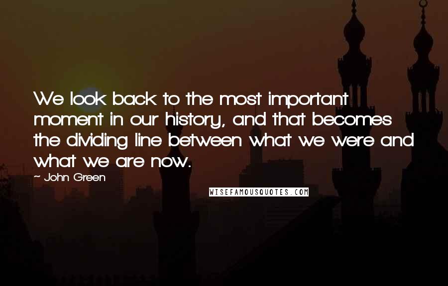 John Green Quotes: We look back to the most important moment in our history, and that becomes the dividing line between what we were and what we are now.