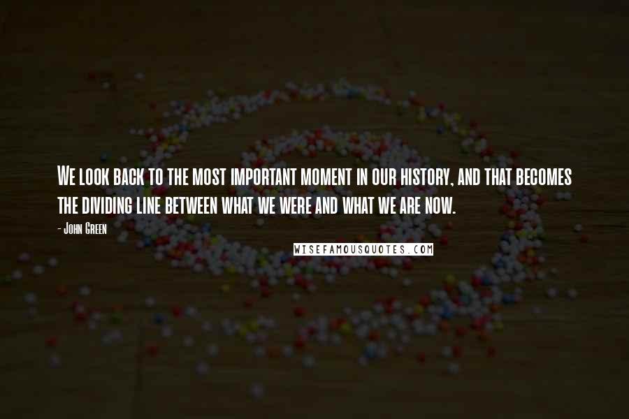 John Green Quotes: We look back to the most important moment in our history, and that becomes the dividing line between what we were and what we are now.