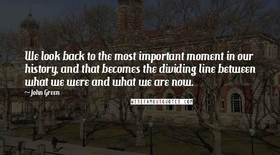 John Green Quotes: We look back to the most important moment in our history, and that becomes the dividing line between what we were and what we are now.