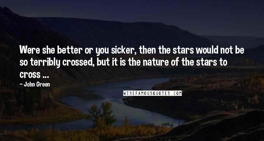 John Green Quotes: Were she better or you sicker, then the stars would not be so terribly crossed, but it is the nature of the stars to cross ...