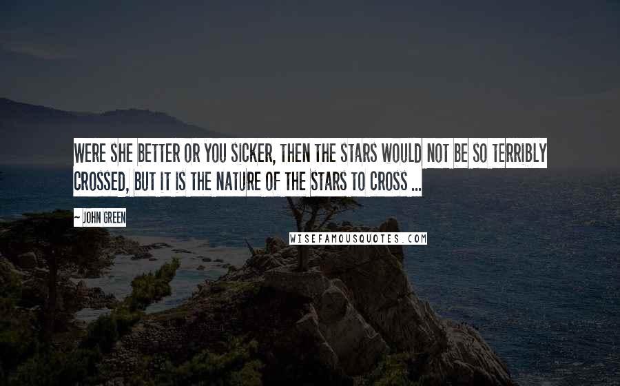 John Green Quotes: Were she better or you sicker, then the stars would not be so terribly crossed, but it is the nature of the stars to cross ...