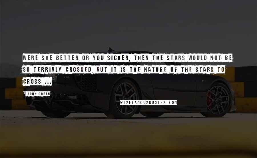 John Green Quotes: Were she better or you sicker, then the stars would not be so terribly crossed, but it is the nature of the stars to cross ...