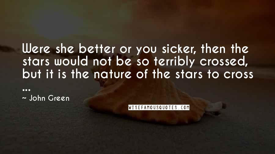 John Green Quotes: Were she better or you sicker, then the stars would not be so terribly crossed, but it is the nature of the stars to cross ...