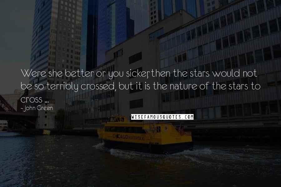 John Green Quotes: Were she better or you sicker, then the stars would not be so terribly crossed, but it is the nature of the stars to cross ...