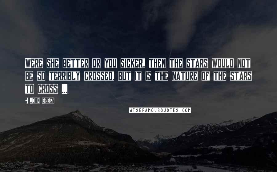 John Green Quotes: Were she better or you sicker, then the stars would not be so terribly crossed, but it is the nature of the stars to cross ...