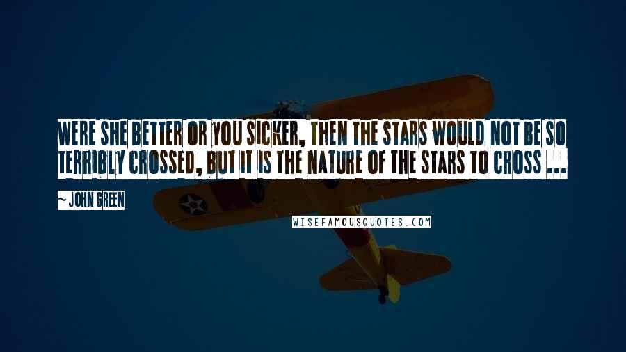 John Green Quotes: Were she better or you sicker, then the stars would not be so terribly crossed, but it is the nature of the stars to cross ...