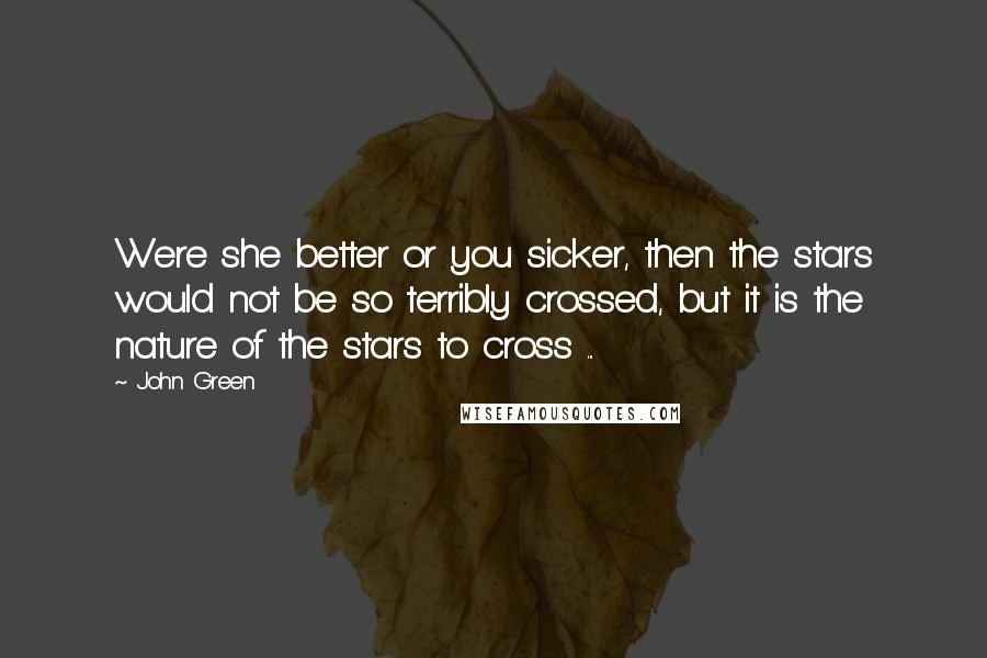 John Green Quotes: Were she better or you sicker, then the stars would not be so terribly crossed, but it is the nature of the stars to cross ...