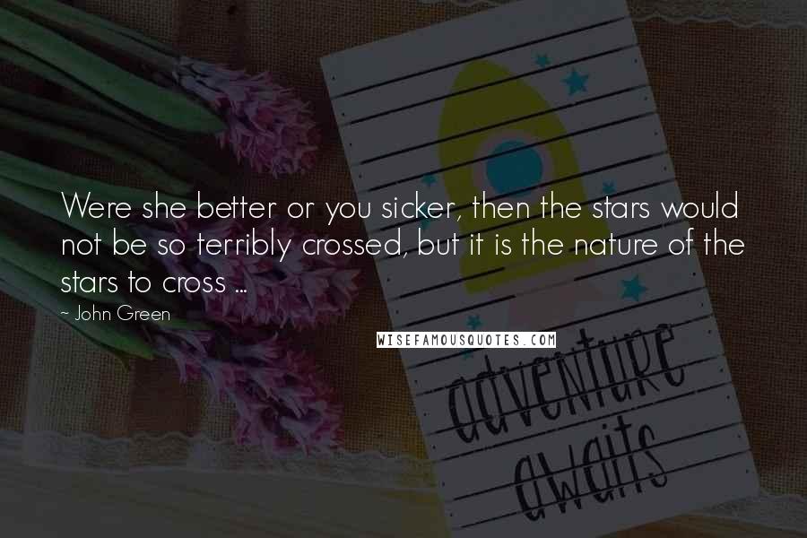 John Green Quotes: Were she better or you sicker, then the stars would not be so terribly crossed, but it is the nature of the stars to cross ...