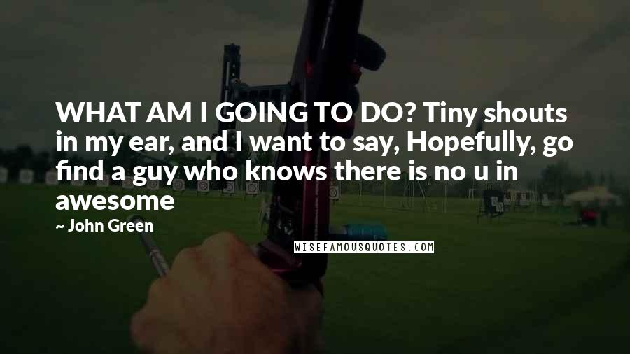 John Green Quotes: WHAT AM I GOING TO DO? Tiny shouts in my ear, and I want to say, Hopefully, go find a guy who knows there is no u in awesome