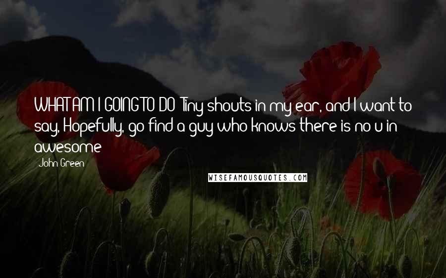 John Green Quotes: WHAT AM I GOING TO DO? Tiny shouts in my ear, and I want to say, Hopefully, go find a guy who knows there is no u in awesome