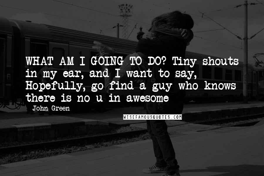 John Green Quotes: WHAT AM I GOING TO DO? Tiny shouts in my ear, and I want to say, Hopefully, go find a guy who knows there is no u in awesome