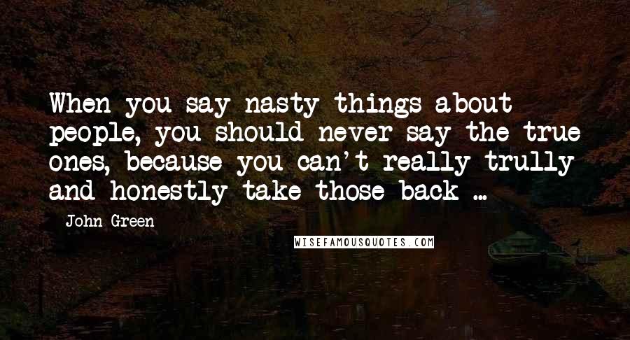 John Green Quotes: When you say nasty things about people, you should never say the true ones, because you can't really trully and honestly take those back ...