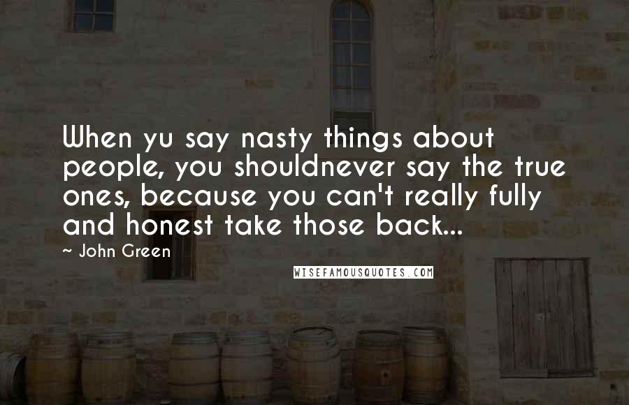 John Green Quotes: When yu say nasty things about people, you shouldnever say the true ones, because you can't really fully and honest take those back...