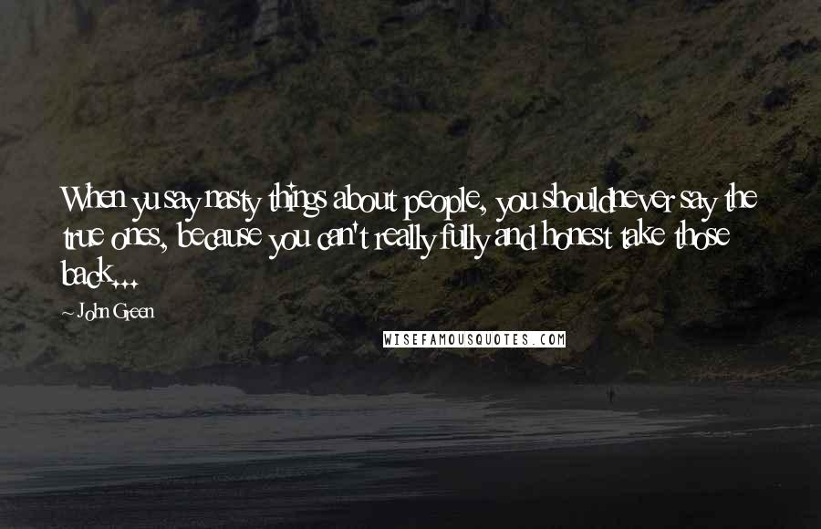 John Green Quotes: When yu say nasty things about people, you shouldnever say the true ones, because you can't really fully and honest take those back...