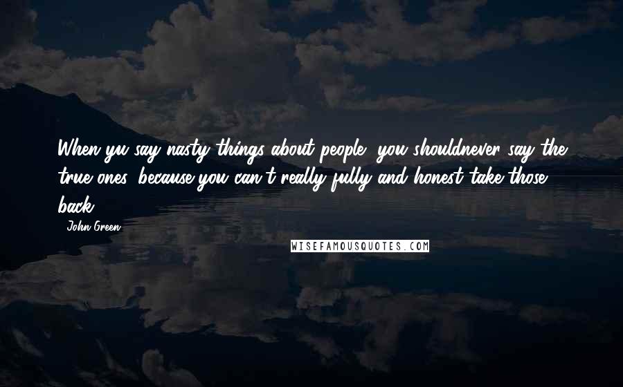 John Green Quotes: When yu say nasty things about people, you shouldnever say the true ones, because you can't really fully and honest take those back...