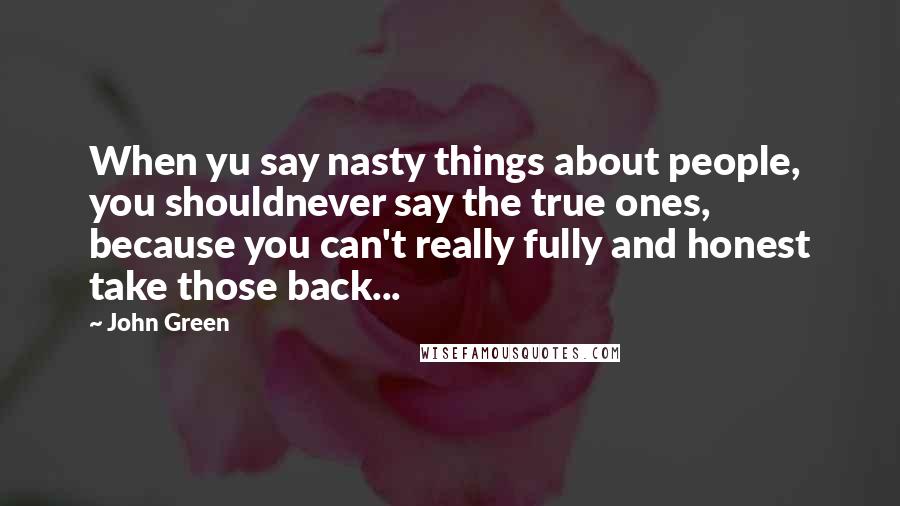 John Green Quotes: When yu say nasty things about people, you shouldnever say the true ones, because you can't really fully and honest take those back...