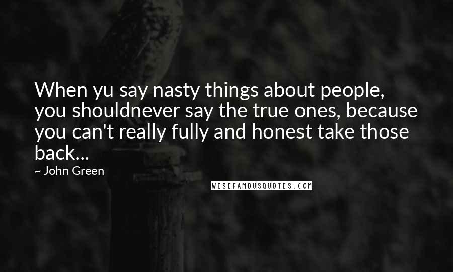 John Green Quotes: When yu say nasty things about people, you shouldnever say the true ones, because you can't really fully and honest take those back...