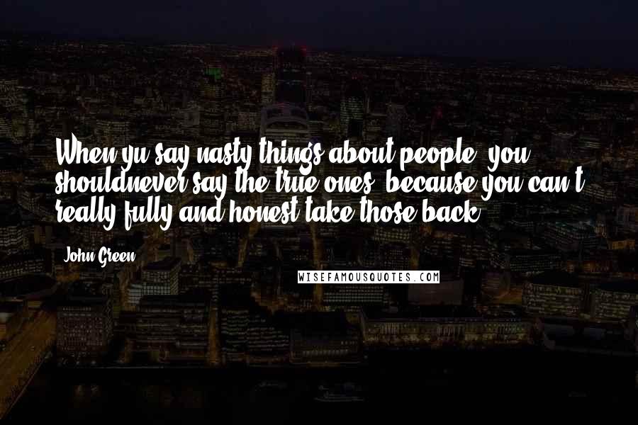 John Green Quotes: When yu say nasty things about people, you shouldnever say the true ones, because you can't really fully and honest take those back...