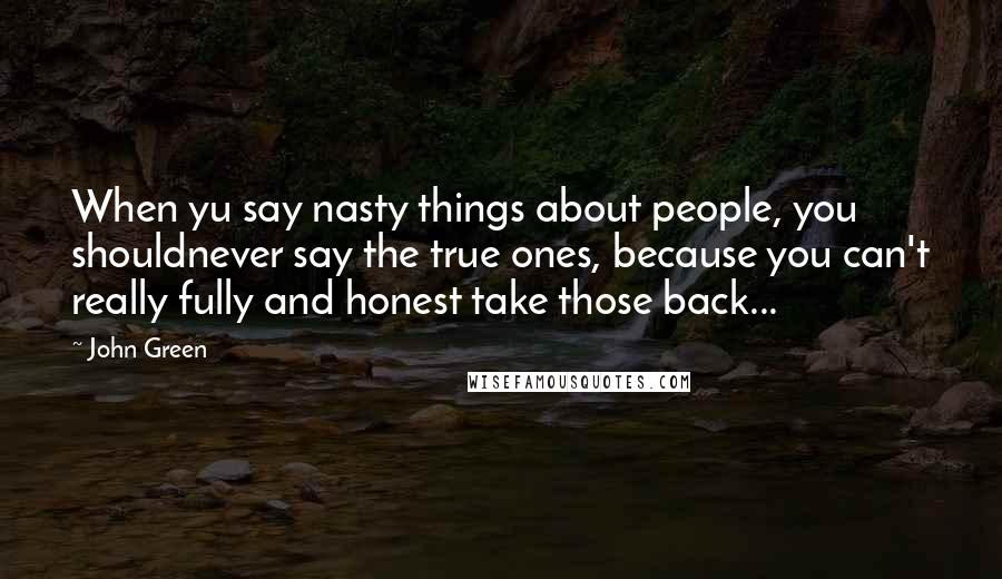 John Green Quotes: When yu say nasty things about people, you shouldnever say the true ones, because you can't really fully and honest take those back...