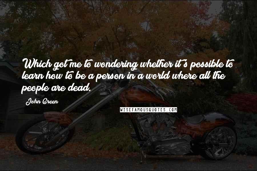 John Green Quotes: Which got me to wondering whether it's possible to learn how to be a person in a world where all the people are dead.