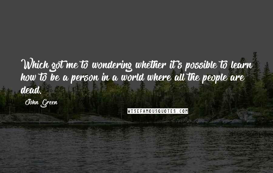 John Green Quotes: Which got me to wondering whether it's possible to learn how to be a person in a world where all the people are dead.