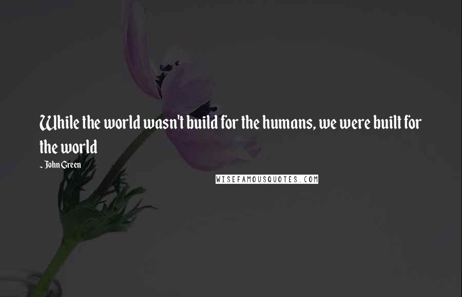 John Green Quotes: While the world wasn't build for the humans, we were built for the world
