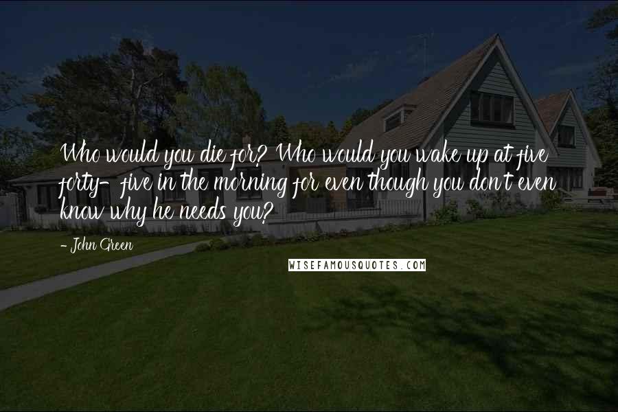 John Green Quotes: Who would you die for? Who would you wake up at five forty-five in the morning for even though you don't even know why he needs you?