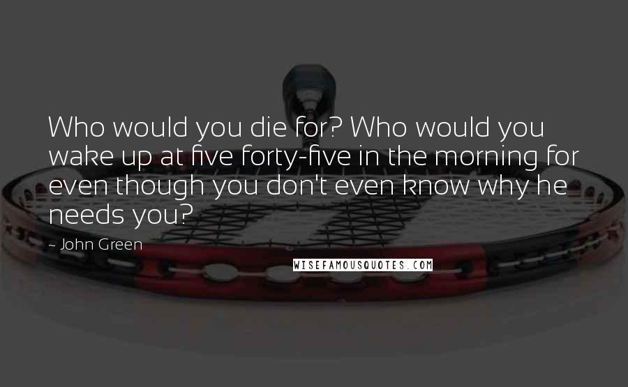 John Green Quotes: Who would you die for? Who would you wake up at five forty-five in the morning for even though you don't even know why he needs you?