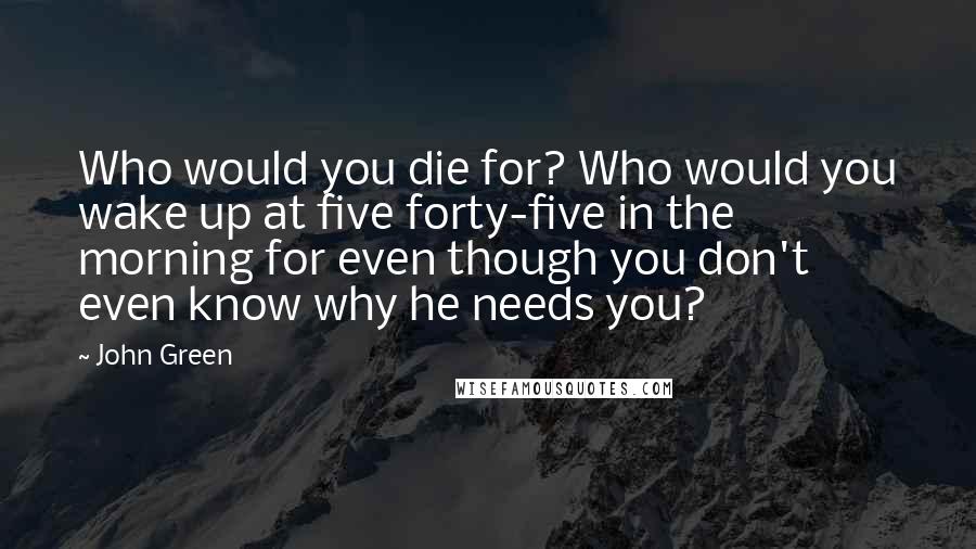 John Green Quotes: Who would you die for? Who would you wake up at five forty-five in the morning for even though you don't even know why he needs you?
