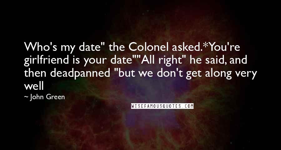 John Green Quotes: Who's my date" the Colonel asked.*You're girlfriend is your date""All right" he said, and then deadpanned "but we don't get along very well