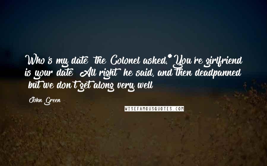 John Green Quotes: Who's my date" the Colonel asked.*You're girlfriend is your date""All right" he said, and then deadpanned "but we don't get along very well