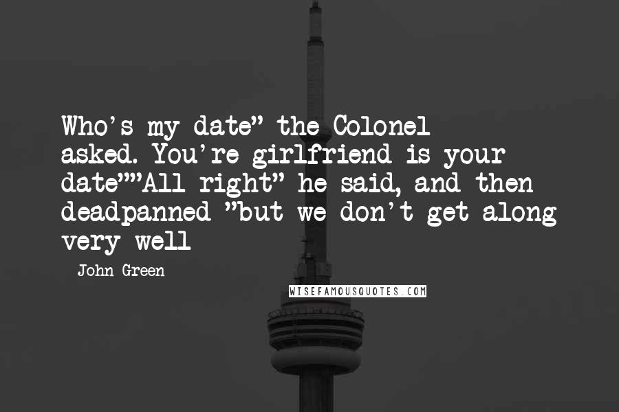 John Green Quotes: Who's my date" the Colonel asked.*You're girlfriend is your date""All right" he said, and then deadpanned "but we don't get along very well