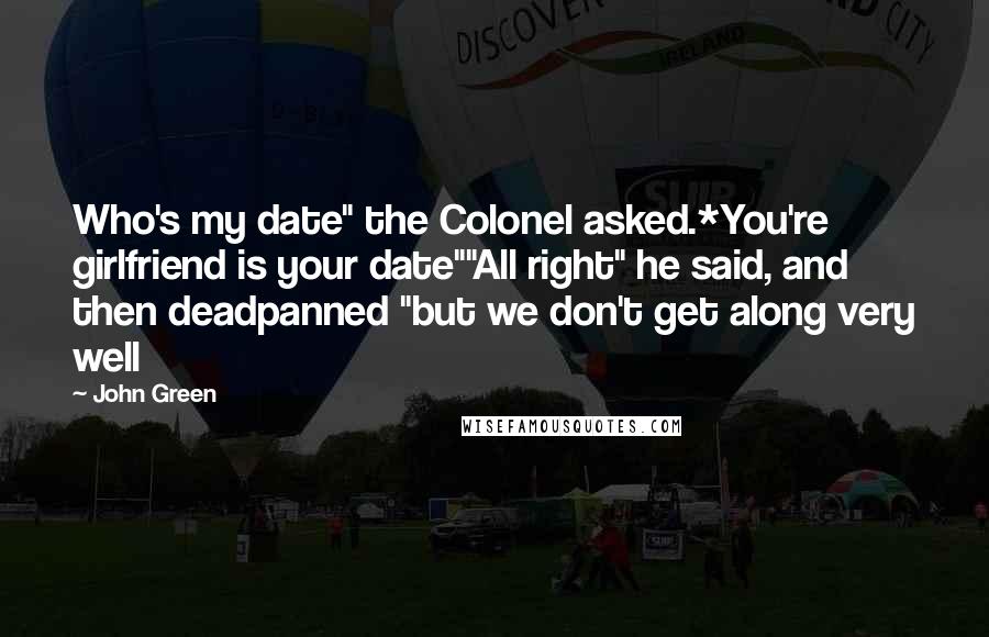 John Green Quotes: Who's my date" the Colonel asked.*You're girlfriend is your date""All right" he said, and then deadpanned "but we don't get along very well