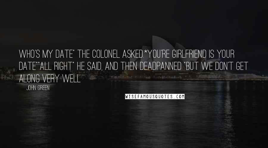 John Green Quotes: Who's my date" the Colonel asked.*You're girlfriend is your date""All right" he said, and then deadpanned "but we don't get along very well