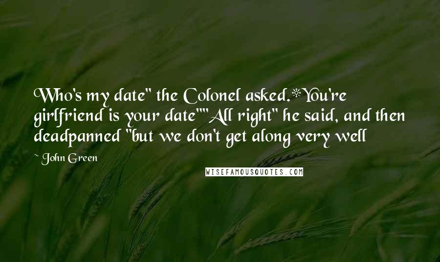 John Green Quotes: Who's my date" the Colonel asked.*You're girlfriend is your date""All right" he said, and then deadpanned "but we don't get along very well