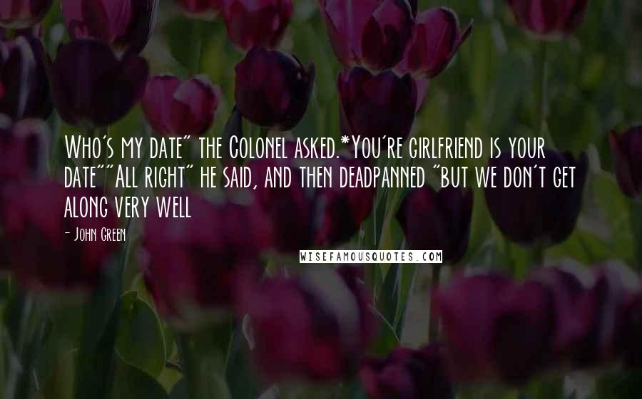 John Green Quotes: Who's my date" the Colonel asked.*You're girlfriend is your date""All right" he said, and then deadpanned "but we don't get along very well