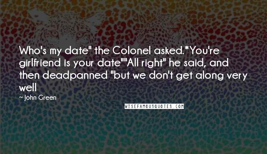 John Green Quotes: Who's my date" the Colonel asked.*You're girlfriend is your date""All right" he said, and then deadpanned "but we don't get along very well