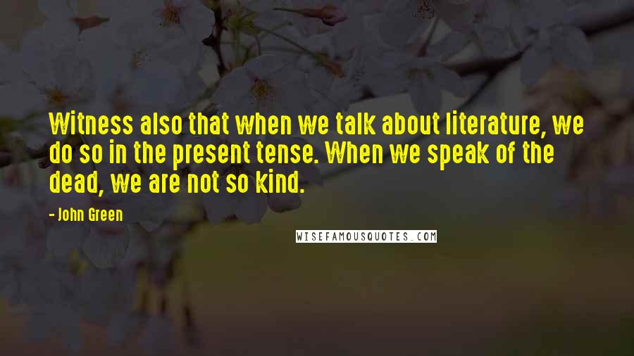 John Green Quotes: Witness also that when we talk about literature, we do so in the present tense. When we speak of the dead, we are not so kind.
