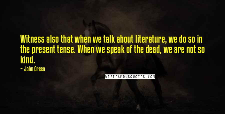 John Green Quotes: Witness also that when we talk about literature, we do so in the present tense. When we speak of the dead, we are not so kind.