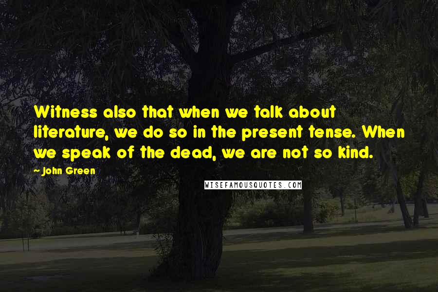 John Green Quotes: Witness also that when we talk about literature, we do so in the present tense. When we speak of the dead, we are not so kind.