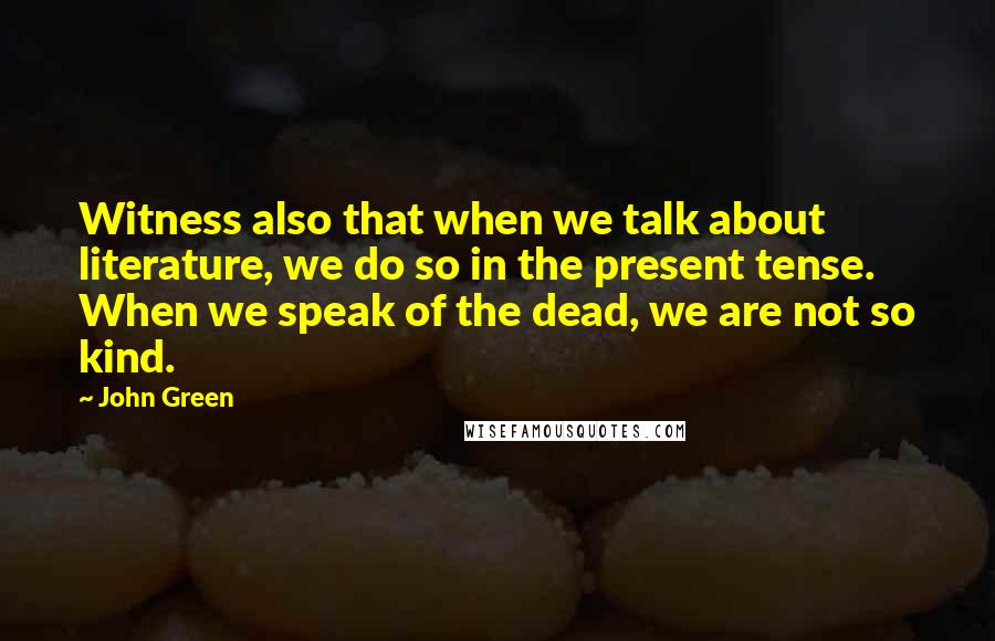 John Green Quotes: Witness also that when we talk about literature, we do so in the present tense. When we speak of the dead, we are not so kind.