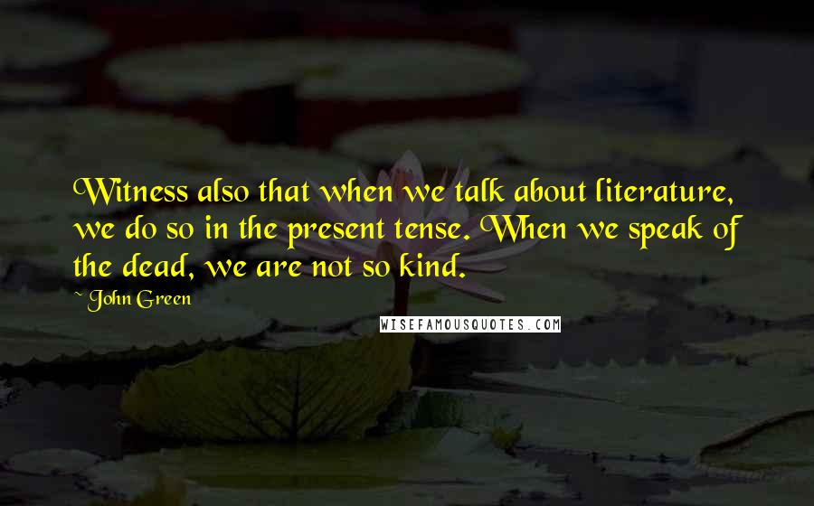 John Green Quotes: Witness also that when we talk about literature, we do so in the present tense. When we speak of the dead, we are not so kind.