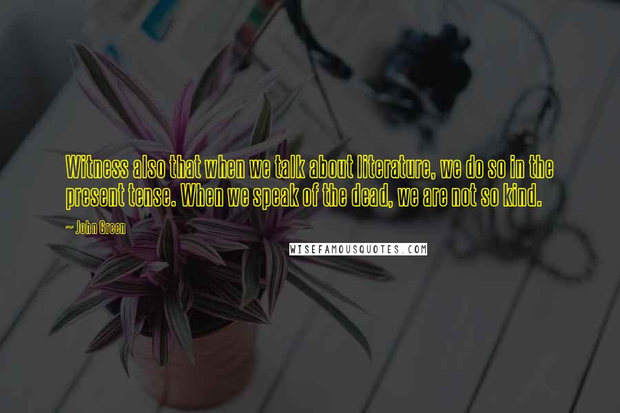 John Green Quotes: Witness also that when we talk about literature, we do so in the present tense. When we speak of the dead, we are not so kind.