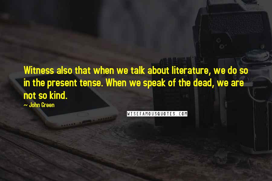 John Green Quotes: Witness also that when we talk about literature, we do so in the present tense. When we speak of the dead, we are not so kind.