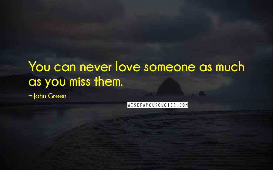John Green Quotes: You can never love someone as much as you miss them.