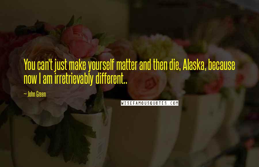 John Green Quotes: You can't just make yourself matter and then die, Alaska, because now I am irretrievably different..