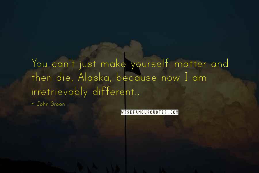 John Green Quotes: You can't just make yourself matter and then die, Alaska, because now I am irretrievably different..